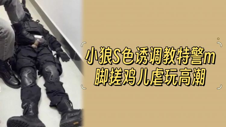 小狼色诱调教特警男奴脚搓虐玩高潮激烈过程体验
