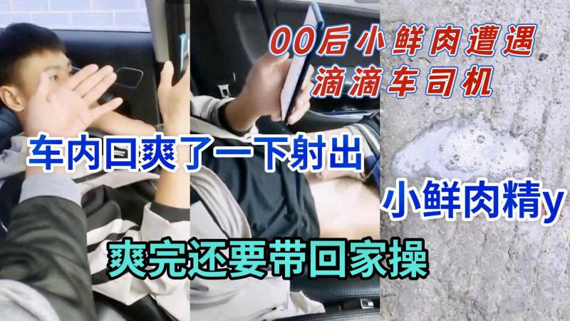 00后小鲜肉遇滴滴司机车内口交射精后带回家勐操