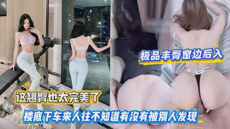 极品丰臀窗边后入，这翘臀也太完美了，楼底下车来人往不知道有没有被别人发现