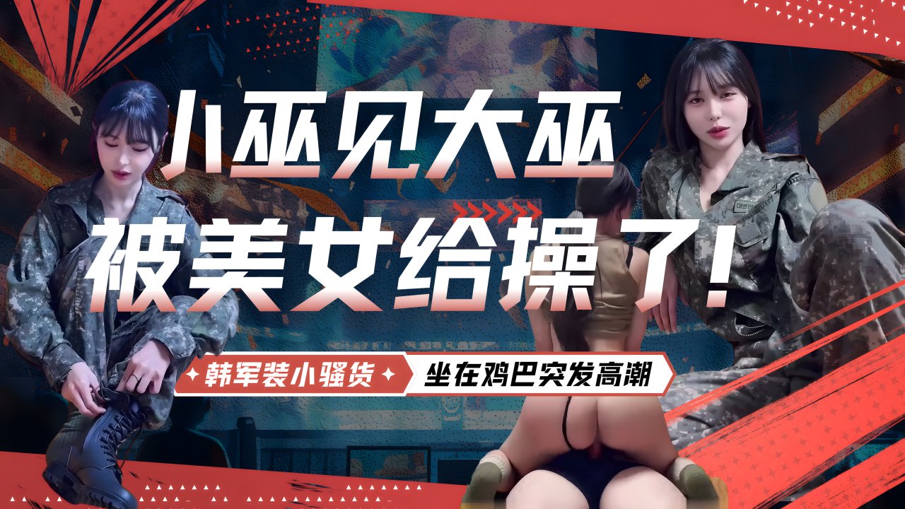 【小巫见大巫，被美女给操了！!】( 韩军:,装小骚货/+，正在被大鸡巴操，骚话不断，坐在鸡巴突).发高潮，疯狂` 扭臀，大喊：操死]?=你，操死你，非常有撸点