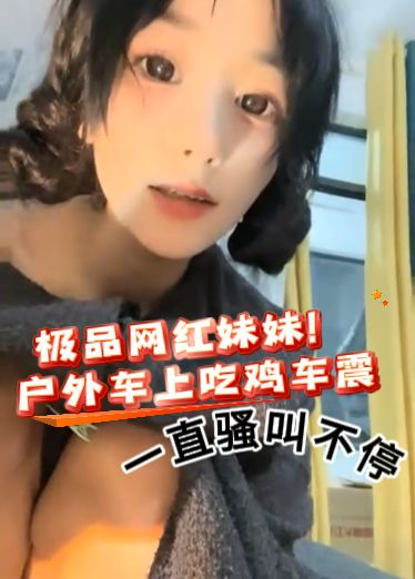 极品网红妹妹！户外车上吃鸡车震，一直骚叫不停