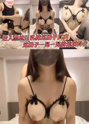 后入黑丝巨乳妹这奶子真爽，这奶子一晃一晃的谁顶得住，暴力挥锄头，内射了