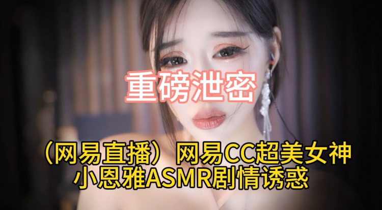重磅泄密（网易直播）网易CC超美女神小恩雅ASMR剧情诱惑