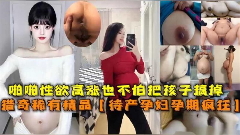 【猎=[$奇稀+?!有精品】待产孕妇孕期疯狂啪%(+啪性欲高涨，也不])[怕孩子搞掉