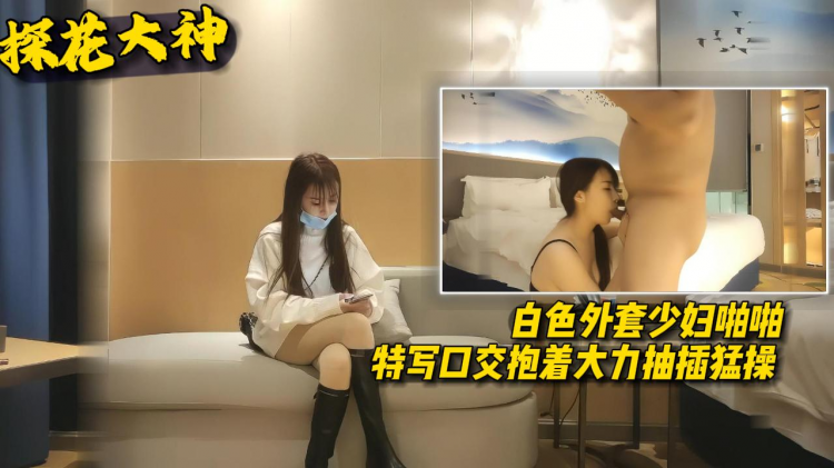 【探花大神】白色外套少妇啪啪特写口交抱着大力抽插勐草
