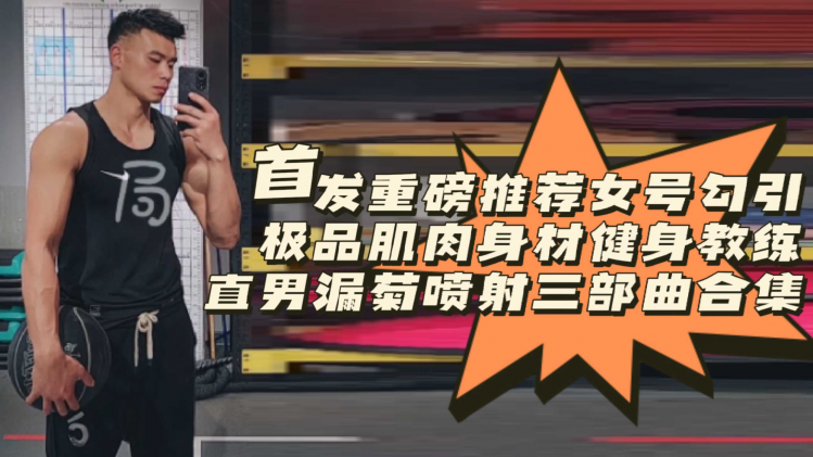 [首发重磅推荐]女号勾引极品网红肌肉身材健身教练直男漏菊喷射三部曲合集
