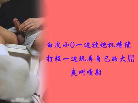 白皮小0一边被炮机持续打桩一边玩弄自己的大屌爽叫喷射