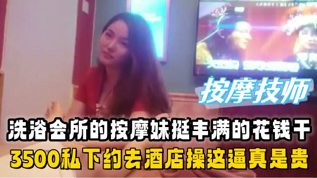洗浴会所的按摩妹挺丰满的花了3500私下约去酒店操真是贵啊鸡肉涨价了