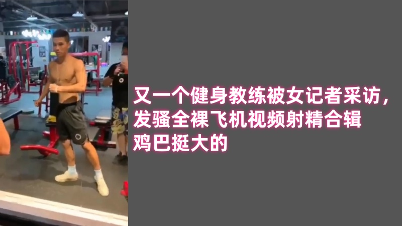 又一个健身教练被女记者采访，发骚全裸飞机视频射精20分钟合辑，鸡巴挺大的