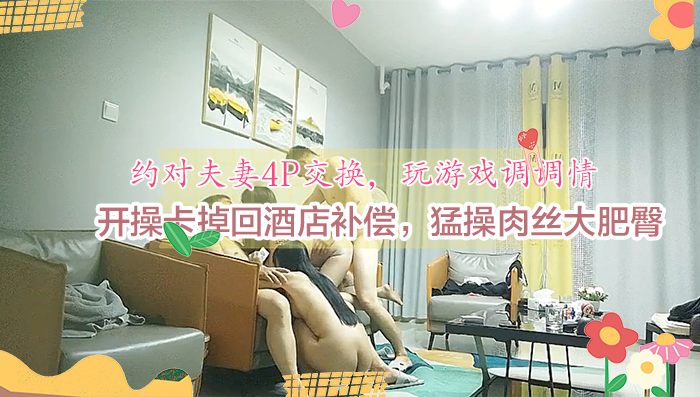 约对夫妻4P交换，玩游戏调调情，开操卡掉回酒店补偿，猛操肉丝大肥臀_
