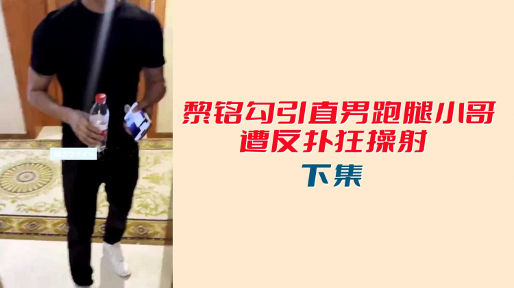 【下集】黎铭勾引直男跑腿小哥遭反扑狂操射