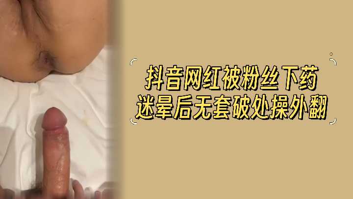 抖音网红被大屌粉丝下药迷晕后无套破处操外翻
