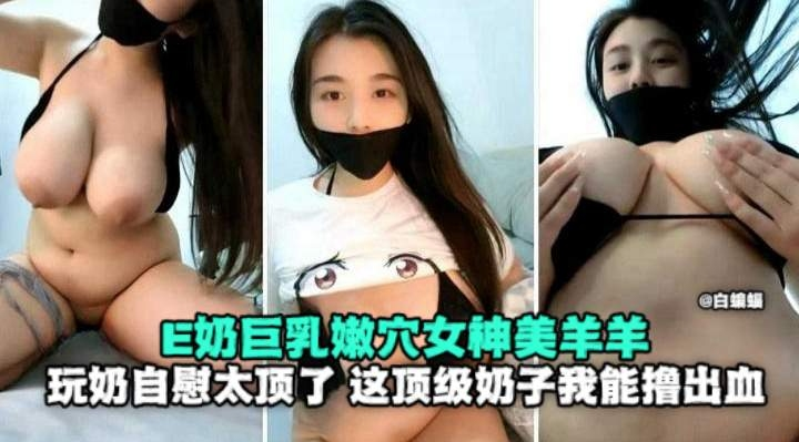 E奶巨乳嫩穴女神美羊羊，玩奶自慰太顶了，这顶级奶子我能撸出血
