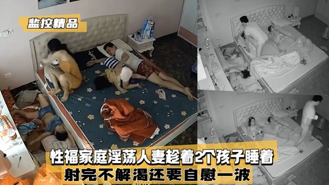 【监控精品】性福家庭淫荡人妻趁着2个孩子睡着射我不解渴