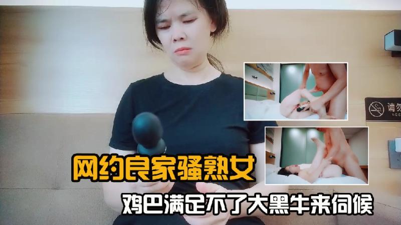 网约良家骚熟女，鸡巴满足不了大黑牛来伺候1