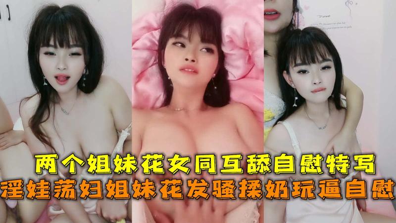 淫娃荡妇姐妹花发骚揉奶玩逼自慰，两个姐妹花女同互舔自慰特写。