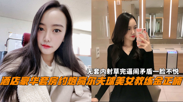 酒店豪华套房约炮高尔夫球美女教练金正楠，无套内射草完逼闹矛盾一脸不悦。