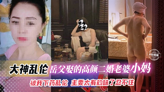 大神乱伦-岳父娶的高颜值二婚老婆小妈，被我下药乱伦 主要是太有韵味了忍不住
