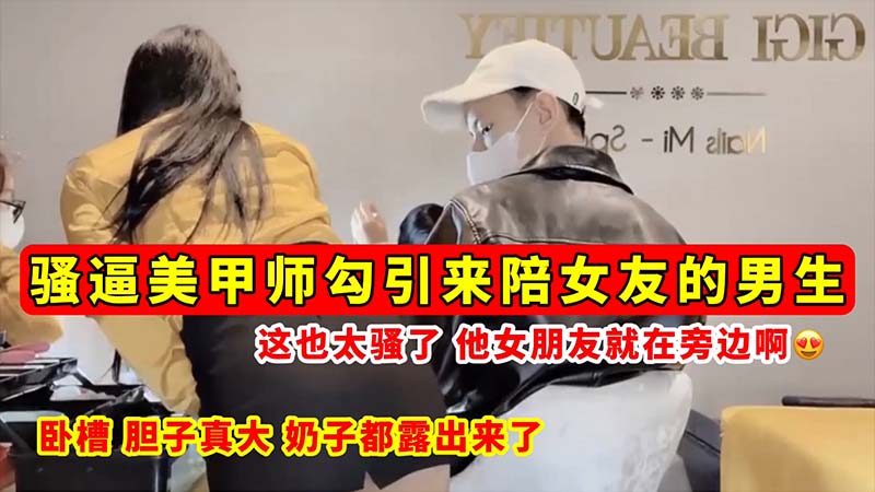 【骚逼勾引】骚逼美甲师勾引来陪女友的男生....这也太骚了....他女朋友就在旁边啊_奶子都露出来了！
