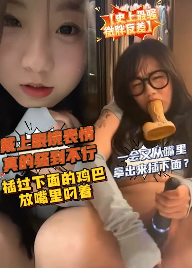 【史上最骚微胖反差】戴上眼睛表情真的骚到不行，插过下面的鸡巴放嘴里叼着，一会又从嘴里拿出来插下面？