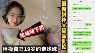 操19岁的亲妹！太想操妹妹干脆下药把妹妹操了无套进入全过程