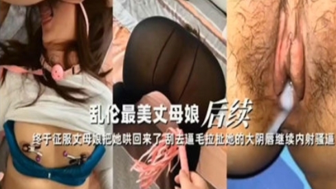 乱伦最美丈母娘，哄骗刮毛继续内射