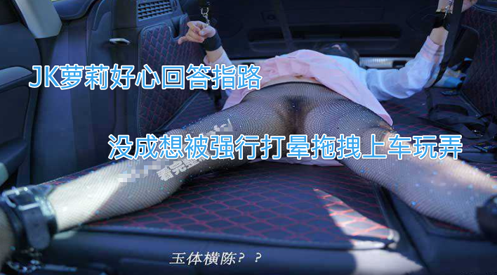 【强上萝莉】JK萝莉好心回答指路，没成想被强行打晕拖拽上车玩弄