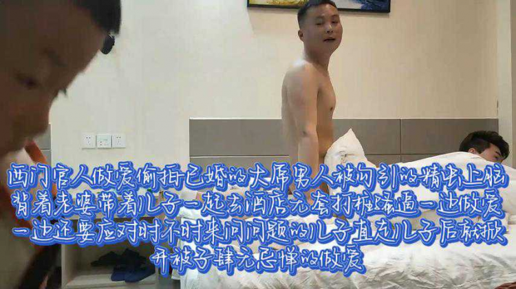 西门官人做爱偷拍-已婚的大屌男人被勾引的精虫上脑，背着老婆带着儿子一起去酒店无套打桩骚逼，一边做爱一边还要应对时不时来问问题的儿子，支走儿子后就掀开被子肆无忌惮的做爱