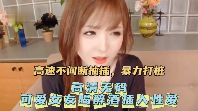【高清无码】无码可爱女友喝醉酒插入性爱。