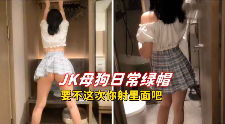 JK母狗日常绿帽，要不这次你射里面吧