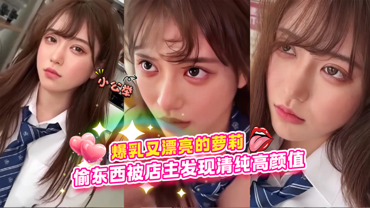 爆乳又漂亮的萝莉学生妹偷东西被店主发现清纯高颜值