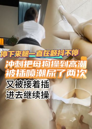 冲刺把母狗操到高潮，停下来腿一直在颤抖不停，又被接着插进去继续操，被差喷潮尿了两次