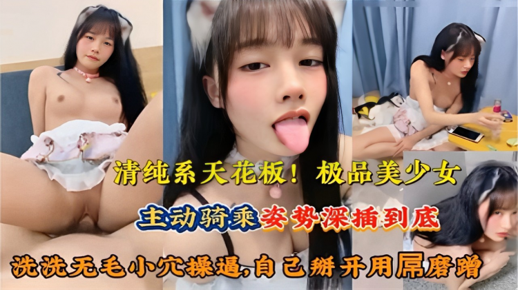 清纯系天花板！极品美少女主动骑乘姿势深插到底洗洗无毛小穴自己掰开用吊磨蹭