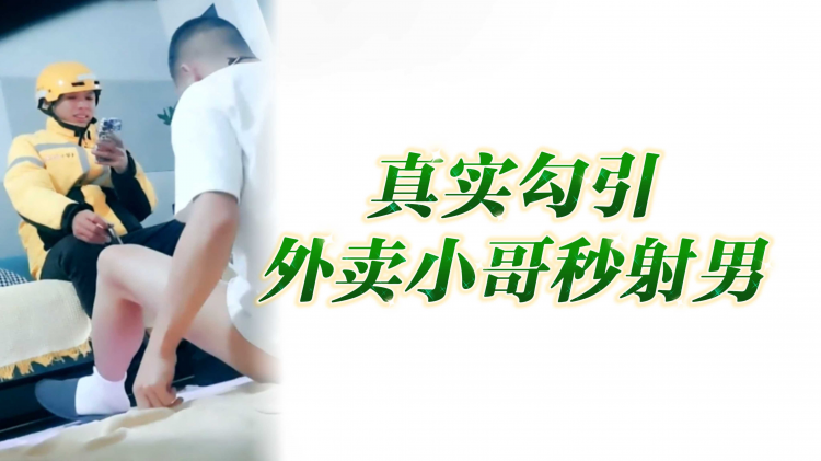真实勾引外卖小哥秒射男