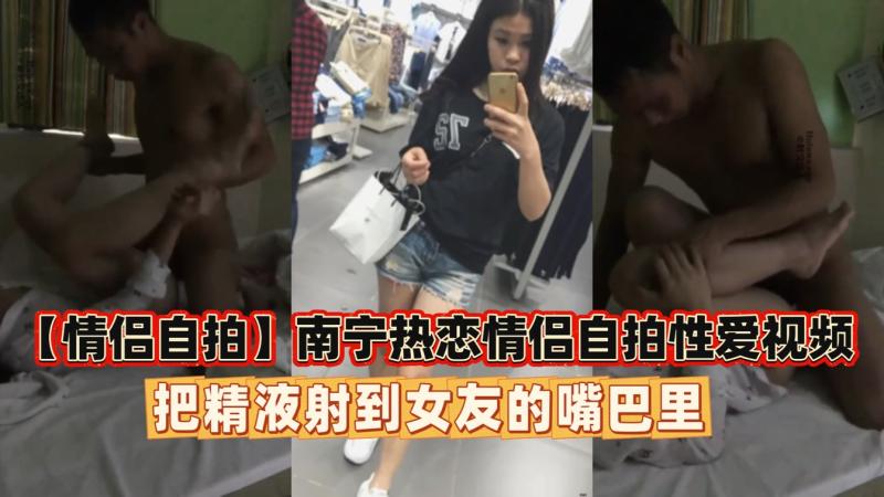 【情侣自拍】南宁热恋情侣自拍性爱视频射在女友嘴里