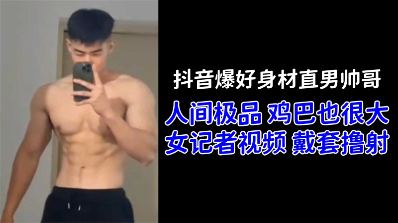 抖音爆好身材直男帅哥「人间极品」鸡巴也很大！女记者视频戴套撸射