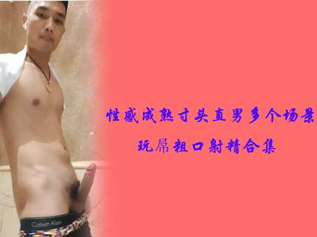 性感成熟寸头直男多个场景玩屌粗口射精合集