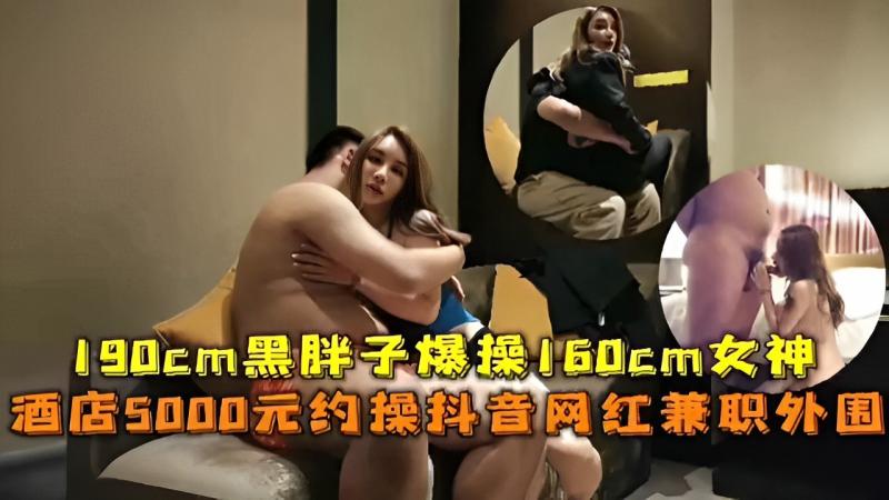 190cm黑胖子爆操160cm女神 酒店5000元约操抖音网红兼职外围