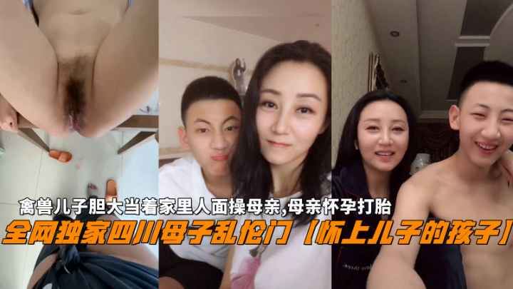 全网独家四川母子乱伦门【怀上儿子的孩子】，禽兽儿子胆大当着家里人面操母亲，母亲怀孕打胎