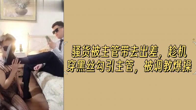 骚货被主管带去出差，趁机穿黑丝勾引主管，被调教爆操