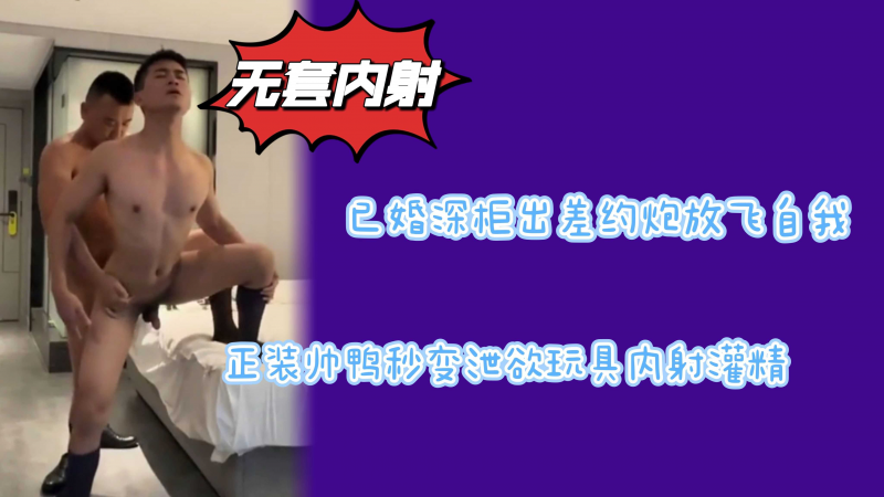 已婚深柜出差约炮放飞自我强入上门帅鸭肛内冲击发泄欲望
