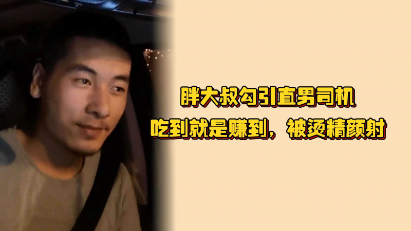 胖大叔勾引直男司机，吃到就是赚到，被烫精颜射，爽完之后直男还有不好意思