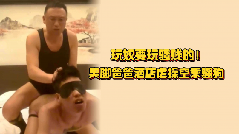 玩奴要玩骚贱的！臭脚爸爸酒店虐操空乘骚狗，淫臭的尿液淋在身上再操逼
