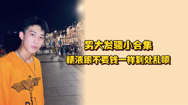 男大发骚小合集，精液跟不要钱一样到处喷，汩汩而出好想用嘴用他接住