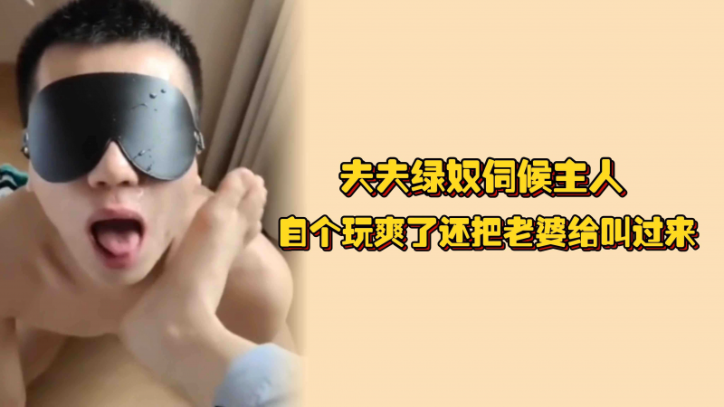 夫夫绿奴伺候主人，自个-玩爽了还把老婆给叫过 #来，在爸爸脚下极尽骚,浪之本能