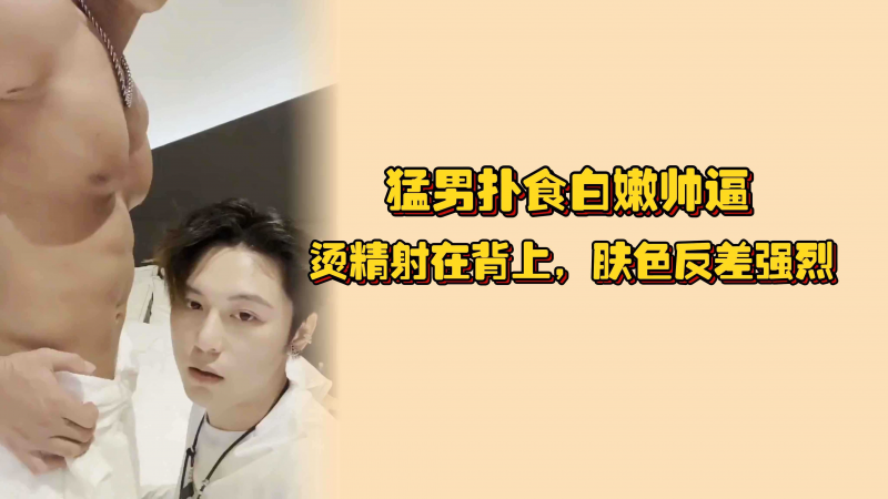 勐男扑食白嫩帅逼，烫精射在背上，肤色反差强烈，骚逼小身板快被他操坏了