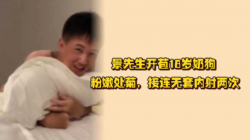 （完整版）景先生开苞18岁奶狗，粉嫩处菊，接连无套内射两次，小奶狗疼的胡乱挣扎哇哇叫