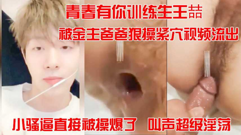 青春有你训练生王喆，被金主爸爸狠操紧穴视频流出，小骚逼直接被操爆了，叫声超级淫荡。