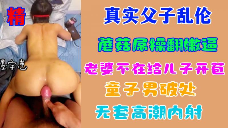 【乱伦破处】真实父子乱伦蘑菇屌操翻嫩逼老婆不在给儿子开苞无套高潮内射