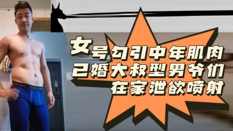[粉丝福利]女号勾引中年肌肉已婚大叔型男爷们在家泄欲喷射